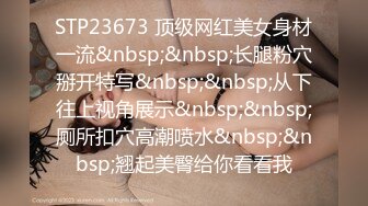 STP23673 顶级网红美女身材一流&nbsp;&nbsp;长腿粉穴掰开特写&nbsp;&nbsp;从下往上视角展示&nbsp;&nbsp;厕所扣穴高潮喷水&nbsp;&nbsp;翘起美臀给你看看我