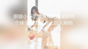 眼镜小哥剧情演绎吃饭灌醉两个妹子 放在坐子上后入啪啪再放到沙发上猛干