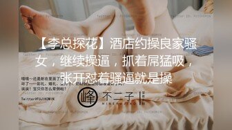 【李总探花】酒店约操良家骚女，继续操逼，抓着屌猛吸，张开怼着骚逼就是操