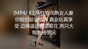 [MP4/ 817M] 双飞熟女人妻 你姐也挺会喷吗 真会玩真享受 边操逼边被舔菊花 两只大鲍鱼随便玩