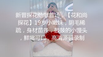 新晋探花劲爆首场，【花和尚探花】19岁小嫩妹，阴毛稀疏，身材苗条，鼓鼓的小馒头，鲜嫩可口，高清源码录制