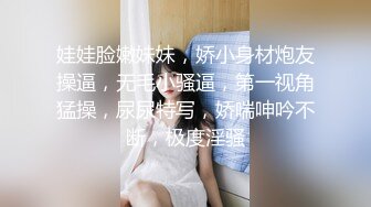 娃娃脸嫩妹妹，娇小身材炮友操逼，无毛小骚逼，第一视角猛操，尿尿特写，娇喘呻吟不断，极度淫骚