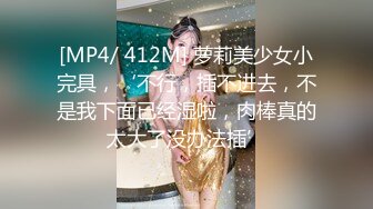 [MP4/ 412M] 萝莉美少女小完具，‘不行，插不进去，不是我下面已经湿啦，肉棒真的太大了没办法插’