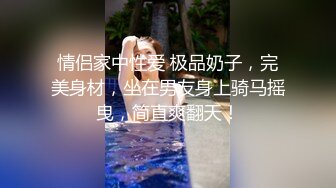 情侣家中性爱 极品奶子，完美身材，坐在男友身上骑马摇曳，简直爽翻天！