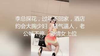 李总探花，过年不回家，酒店约会大胸少妇，骚气逼人，老公喊不停，激情女上位