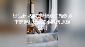 极品兼职学生妹被猥琐摄像师下药迷翻玩她的小嫩鲍 原档流出