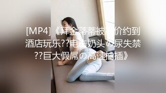 [MP4]《拜金蒂蒂被高价约到酒店玩乐??电击奶头の尿失禁??巨大假屌の高速抽插》