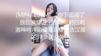 [MP4/ 868M] “你下面湿了✅放屁我穿卫生巾呢”对白刺激呻吟声销魂喜欢穿复古汉服的98年美女外拍