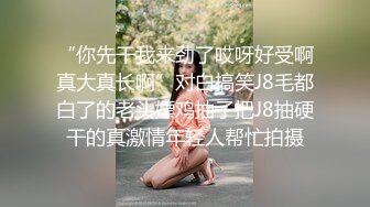 “你先干我来劲了哎呀好受啊真大真长啊”对白搞笑J8毛都白了的老头嫖鸡抽子把J8抽硬干的真激情年轻人帮忙拍摄