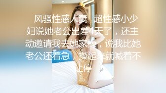 ✿风骚性感人妻✿超性感小少妇说她老公出差4天了，还主动邀请我去她家操，说我比她老公还着急，操起来就喊着不让停