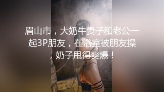 眉山市，大奶牛妻子和老公一起3P朋友，在浴室被朋友操，奶子甩得爽爆！