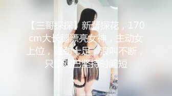 【三哥探探】新晋探花，170cm大长腿漂亮女神，主动女上位，骚劲十足，浪叫不断，只恨鸡巴坚持时间短