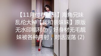 【11月付费精品】海角兄妹乱伦大神【我和亲妹妹】原版无水印福利②，好身材无毛靓妹被各种内射，对话淫荡 (2)