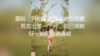 露脸，开始不愿意。女友闺蜜，男友出差一个月，现已调教好，她男友请查收