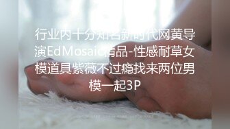 行业内十分知名新时代网黄导演EdMosaic精品-性感耐草女模道具紫薇不过瘾找来两位男模一起3P