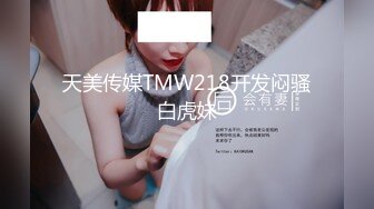 天美传媒TMW218开发闷骚白虎妹