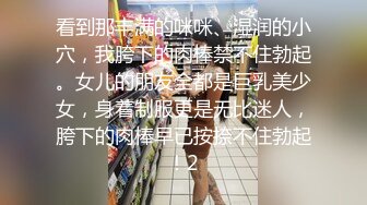 看到那丰满的咪咪、湿润的小穴，我胯下的肉棒禁不住勃起。女儿的朋友全都是巨乳美少女，身着制服更是无比迷人，胯下的肉棒早已按捺不住勃起！2