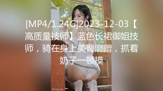 [MP4/1.24G]2023-12-03【高质量技师】蓝色长裙御姐技师，骑在身上美臀磨蹭，抓着奶子一顿摸