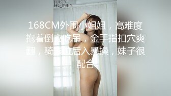 168CM外围小姐姐，高难度抱着倒立吃吊，金手指扣穴爽翻，骑乘位后入暴操，妹子很配合