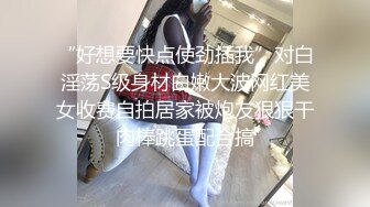 “好想要快点使劲插我”对白淫荡S级身材白嫩大波网红美女收费自拍居家被炮友狠狠干肉棒跳蛋配合搞