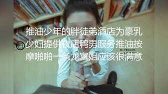 推油少年的胖徒弟酒店为豪乳少妇提供夜店鸭男服务推油按摩啪啪一条龙富姐应该很满意