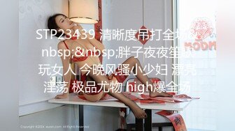 STP23439 清晰度吊打全场&nbsp;&nbsp;胖子夜夜笙歌玩女人 今晚风骚小少妇 漂亮淫荡 极品尤物 high爆全场