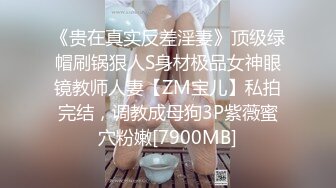 《贵在真实反差淫妻》顶级绿帽刷锅狠人S身材极品女神眼镜教师人妻【ZM宝儿】私拍完结，调教成母狗3P紫薇蜜穴粉嫩[7900MB]