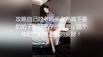 攻略自己的老妈半老熟娘下垂的奶子，晕乎乎的乳晕，这个年纪艹起来是真的爽呀！