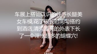 车展上搭讪认识的性感长腿美女车模,花了很长时间勾搭约到酒店,清秀漂亮的外表下长了一个淫水超多的蝴蝶穴!