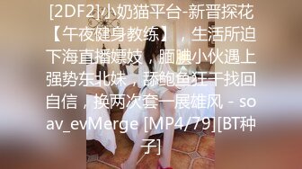 [2DF2]小奶猫平台-新晋探花【午夜健身教练】，生活所迫下海直播嫖妓，腼腆小伙遇上强势东北妹，舔鲍鱼狂干找回自信，换两次套一展雄风 - soav_evMerge [MP4/79][BT种子]