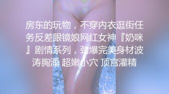 房东的玩物，不穿内衣逛街任务反差眼镜娘网红女神『奶咪』剧情系列，劲爆完美身材波涛胸涌 超嫩小穴 顶宫灌精