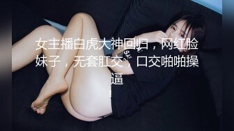 女主播白虎大神回归，网红脸妹子，无套肛交，口交啪啪操逼