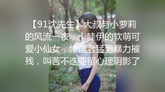 【91沈先生】大叔与小萝莉的风流一夜，卡哇伊的软萌可爱小仙女，惨遭老猛男暴力摧残，叫苦不迭要留心理阴影了