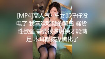 [MP4]高人气~车女郎仔仔没电了 我喜欢吃硬的鸡巴 骚货 性欲强 需要很多屌操才能满足 木耳都被操黑化了