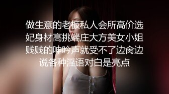 做生意的老板私人会所高价选妃身材高挑端庄大方美女小姐贱贱的呻吟声就受不了边肏边说各种淫语对白是亮点