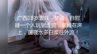 广西18岁表妹--梦涵：自慰器一个人玩到虚脱，累瘫在床上，逼骚水多白浆往外流！