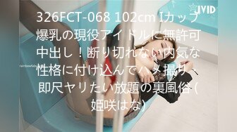 326FCT-068 102cm Iカップ爆乳の現役アイドルに無許可中出し！断り切れない内気な性格に付け込んでハメ撮り・即尺ヤリたい放題の裏風俗 (姫咲はな)