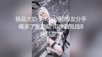 极品大奶子美女刚和男友分手 喝多了发酒疯 用啤酒瓶插B 疯狂发泄