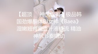 【超顶❤️神尻蜜臀】极品韩国劲爆酮体BJ女神《Baea》湿嫩翘臀蜜壶汁液横流 精油神尻节奏撸动