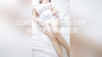 记录和女友的精彩时刻-19岁-瑜伽-嫂子-露出-肛交