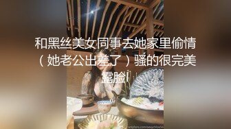 和黑丝美女同事去她家里偷情（她老公出差了）骚的很完美露脸l