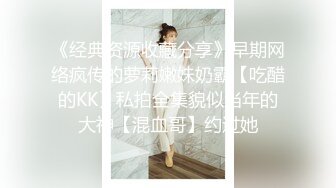 《经典资源收藏分享》早期网络疯传的萝莉嫩妹奶霸【吃醋的KK】私拍全集貌似当年的大神【混血哥】约过她