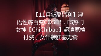 ⚫️⚫️【11月新品福利】淫语性瘾百变COSER，FS热门女神【ChiChibae】超清原档付费，女仆装肛塞无套