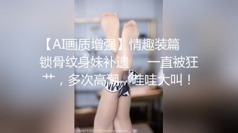 【AI画质增强】情趣装篇❤️锁骨纹身妹补遗❤️一直被狂艹，多次高潮，哇哇大叫！