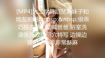 [MP4]大二学舞蹈贫乳妹子和炮友啪啪&nbsp;&nbsp;很乖巧脱衣舞扭动喊爸爸 浴室洗澡张开双腿掰穴特写 边操边揉奶子呻吟非常酥麻